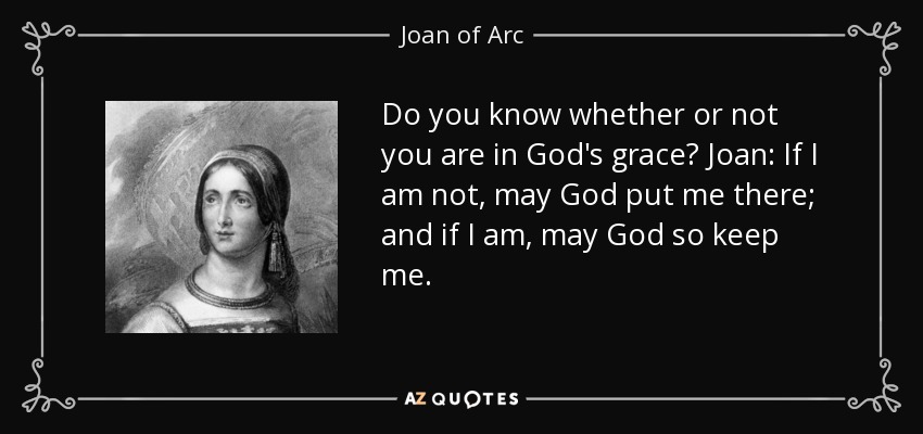 Do you know whether or not you are in God's grace? Joan: If I am not, may God put me there; and if I am, may God so keep me. - Joan of Arc