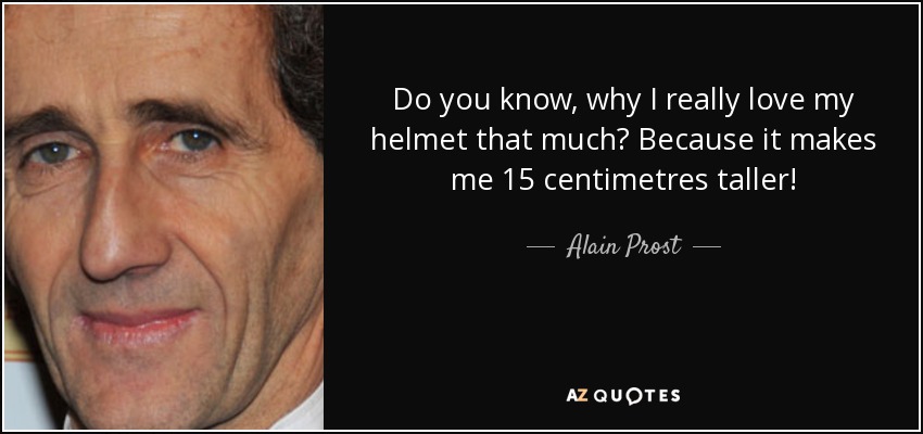 Do you know, why I really love my helmet that much? Because it makes me 15 centimetres taller! - Alain Prost