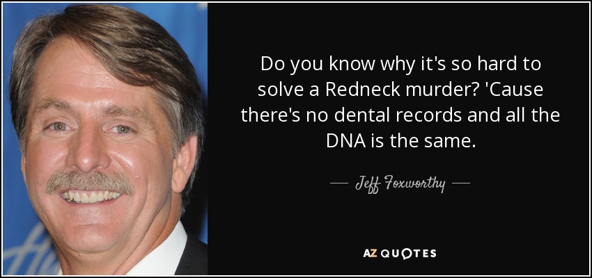 Do you know why it's so hard to solve a Redneck murder? 'Cause there's no dental records and all the DNA is the same. - Jeff Foxworthy