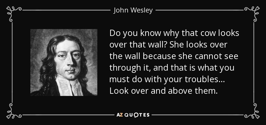 Do you know why that cow looks over that wall? She looks over the wall because she cannot see through it, and that is what you must do with your troubles... Look over and above them. - John Wesley