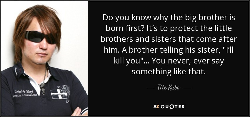 Do you know why the big brother is born first? It’s to protect the little brothers and sisters that come after him. A brother telling his sister, 