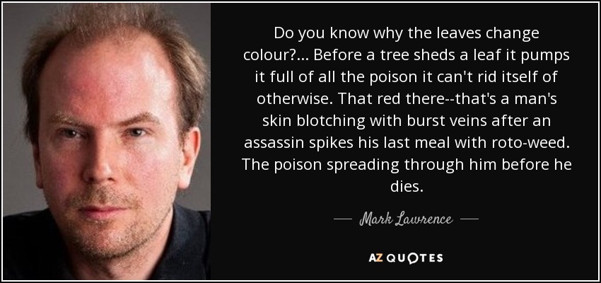 Do you know why the leaves change colour?... Before a tree sheds a leaf it pumps it full of all the poison it can't rid itself of otherwise. That red there--that's a man's skin blotching with burst veins after an assassin spikes his last meal with roto-weed. The poison spreading through him before he dies. - Mark Lawrence