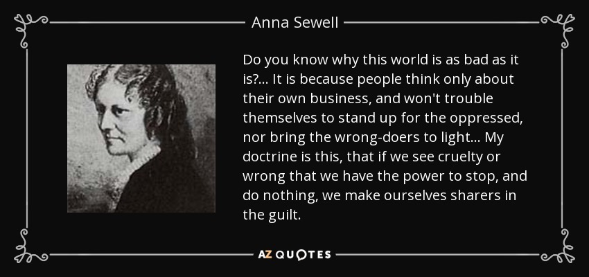 Do you know why this world is as bad as it is?... It is because people think only about their own business, and won't trouble themselves to stand up for the oppressed, nor bring the wrong-doers to light... My doctrine is this, that if we see cruelty or wrong that we have the power to stop, and do nothing, we make ourselves sharers in the guilt. - Anna Sewell