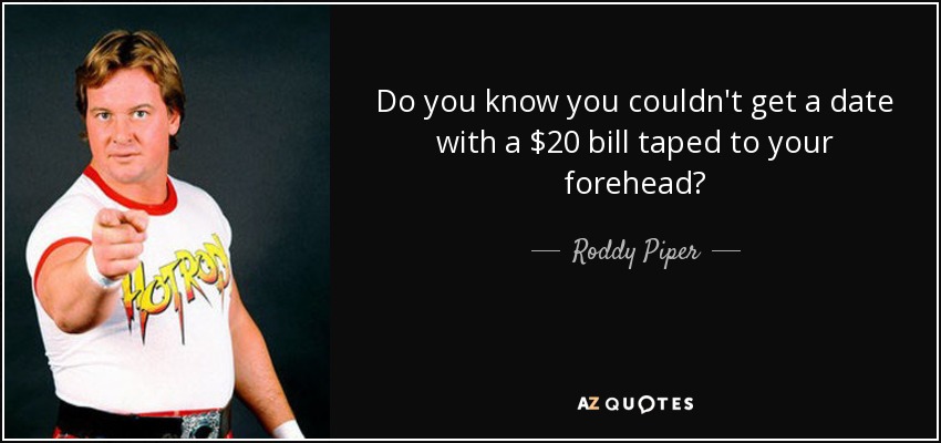 Do you know you couldn't get a date with a $20 bill taped to your forehead? - Roddy Piper