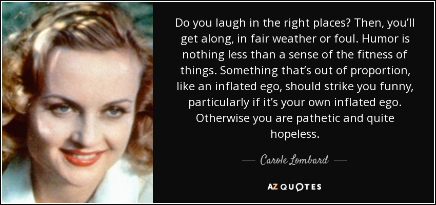 Do you laugh in the right places? Then, you’ll get along, in fair weather or foul. Humor is nothing less than a sense of the fitness of things. Something that’s out of proportion, like an inflated ego, should strike you funny, particularly if it’s your own inflated ego. Otherwise you are pathetic and quite hopeless. - Carole Lombard