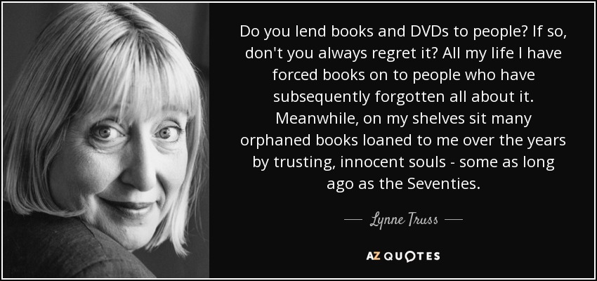 Do you lend books and DVDs to people? If so, don't you always regret it? All my life I have forced books on to people who have subsequently forgotten all about it. Meanwhile, on my shelves sit many orphaned books loaned to me over the years by trusting, innocent souls - some as long ago as the Seventies. - Lynne Truss