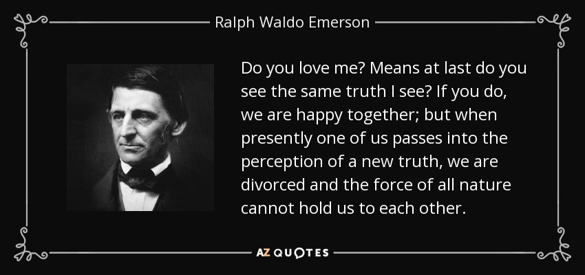 Do you love me? Means at last do you see the same truth I see? If you do, we are happy together; but when presently one of us passes into the perception of a new truth, we are divorced and the force of all nature cannot hold us to each other. - Ralph Waldo Emerson