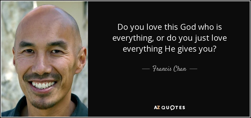 Do you love this God who is everything, or do you just love everything He gives you? - Francis Chan