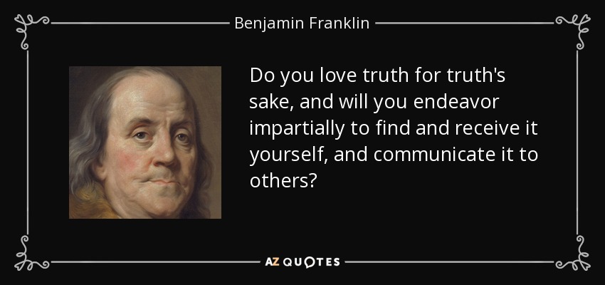 Do you love truth for truth's sake, and will you endeavor impartially to find and receive it yourself, and communicate it to others? - Benjamin Franklin