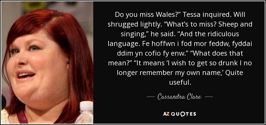 Do you miss Wales?” Tessa inquired. Will shrugged lightly. “What’s to miss? Sheep and singing,” he said. “And the ridiculous language. Fe hoffwn i fod mor feddw, fyddai ddim yn cofio fy enw.” “What does that mean?” “It means ‘I wish to get so drunk I no longer remember my own name,’ Quite useful. - Cassandra Clare