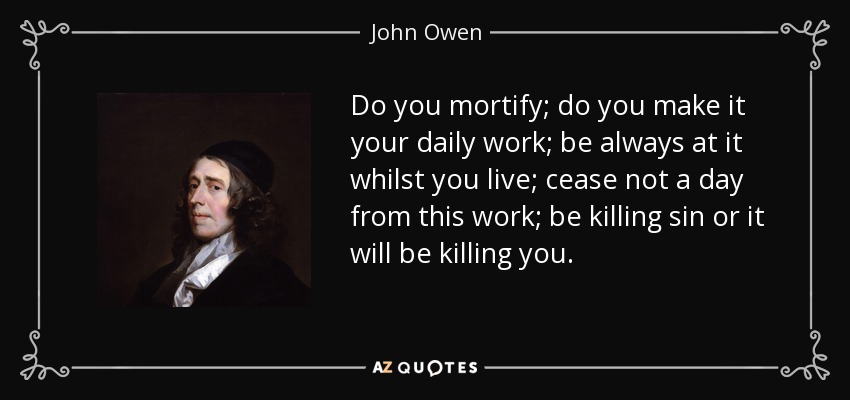 Do you mortify; do you make it your daily work; be always at it whilst you live; cease not a day from this work; be killing sin or it will be killing you. - John Owen
