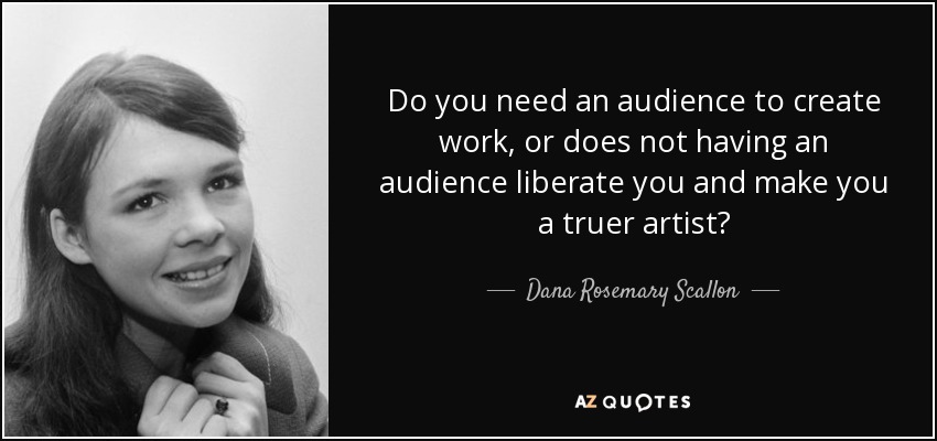 Do you need an audience to create work, or does not having an audience liberate you and make you a truer artist? - Dana Rosemary Scallon