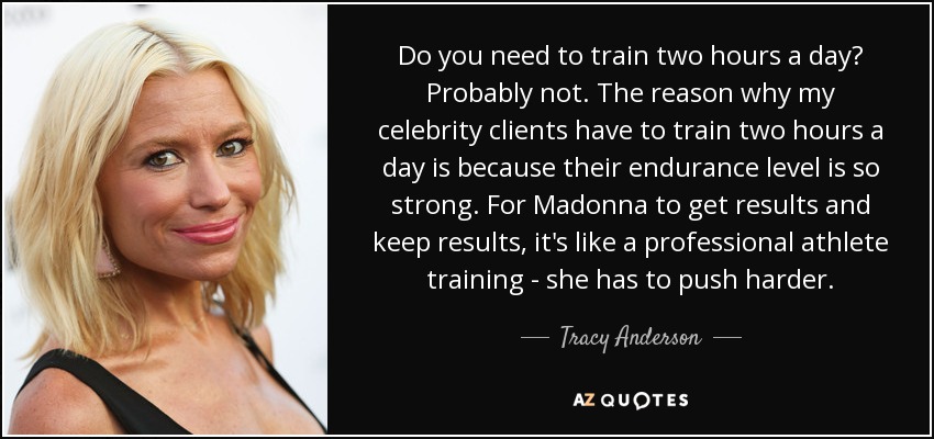 Do you need to train two hours a day? Probably not. The reason why my celebrity clients have to train two hours a day is because their endurance level is so strong. For Madonna to get results and keep results, it's like a professional athlete training - she has to push harder. - Tracy Anderson