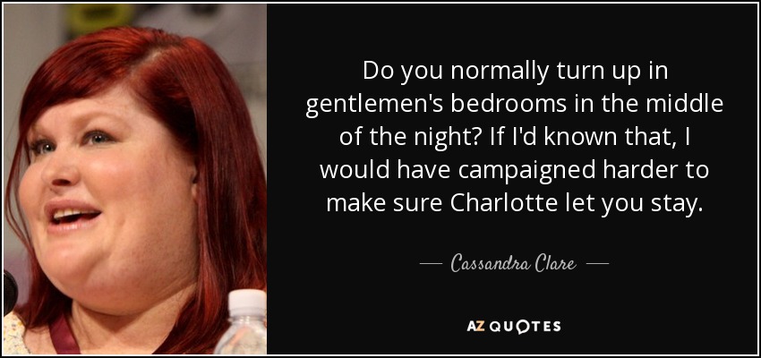 Do you normally turn up in gentlemen's bedrooms in the middle of the night? If I'd known that, I would have campaigned harder to make sure Charlotte let you stay. - Cassandra Clare