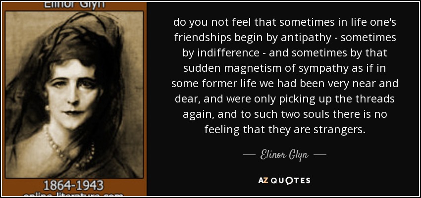 do you not feel that sometimes in life one's friendships begin by antipathy - sometimes by indifference - and sometimes by that sudden magnetism of sympathy as if in some former life we had been very near and dear, and were only picking up the threads again, and to such two souls there is no feeling that they are strangers. - Elinor Glyn