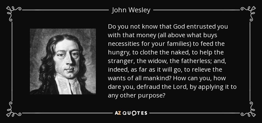 Do you not know that God entrusted you with that money (all above what buys necessities for your families) to feed the hungry, to clothe the naked, to help the stranger, the widow, the fatherless; and, indeed, as far as it will go, to relieve the wants of all mankind? How can you, how dare you, defraud the Lord, by applying it to any other purpose? - John Wesley