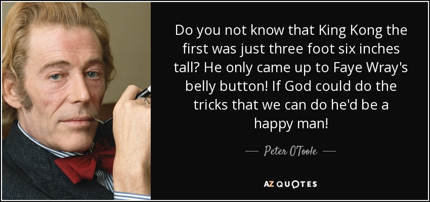 Do you not know that King Kong the first was just three foot six inches tall? He only came up to Faye Wray's belly button! If God could do the tricks that we can do he'd be a happy man! - Peter O'Toole