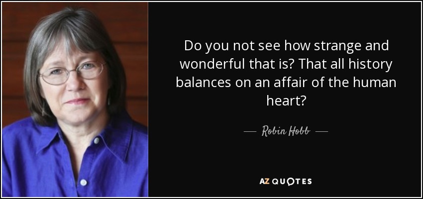 Do you not see how strange and wonderful that is? That all history balances on an affair of the human heart? - Robin Hobb