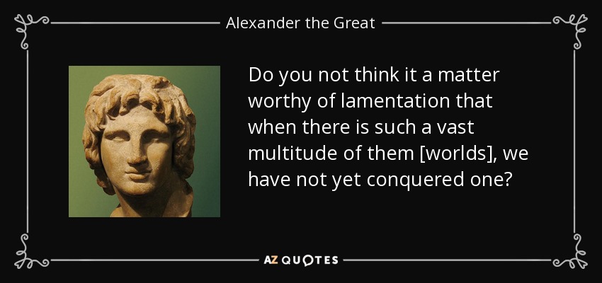 Do you not think it a matter worthy of lamentation that when there is such a vast multitude of them [worlds], we have not yet conquered one? - Alexander the Great