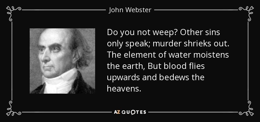 Do you not weep? Other sins only speak; murder shrieks out. The element of water moistens the earth, But blood flies upwards and bedews the heavens. - John Webster