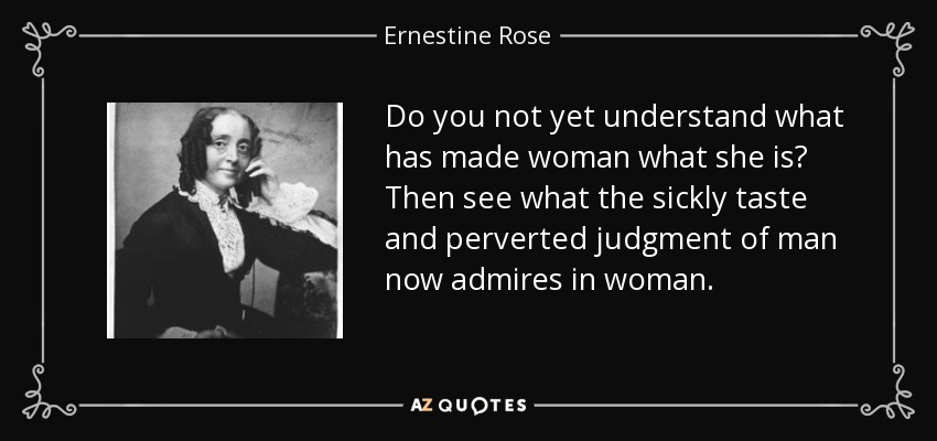 Do you not yet understand what has made woman what she is? Then see what the sickly taste and perverted judgment of man now admires in woman. - Ernestine Rose