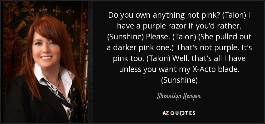 Do you own anything not pink? (Talon) I have a purple razor if you’d rather. (Sunshine) Please. (Talon) (She pulled out a darker pink one.) That’s not purple. It’s pink too. (Talon) Well, that’s all I have unless you want my X-Acto blade. (Sunshine) - Sherrilyn Kenyon