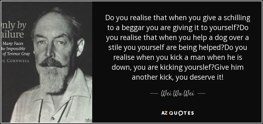 Do you realise that when you give a schilling to a beggar you are giving it to yourself?Do you realise that when you help a dog over a stile you yourself are being helped?Do you realise when you kick a man when he is down, you are kicking yourslef?Give him another kick, you deserve it! - Wei Wu Wei