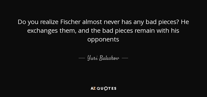 Do you realize Fischer almost never has any bad pieces? He exchanges them, and the bad pieces remain with his opponents - Yuri Balashov