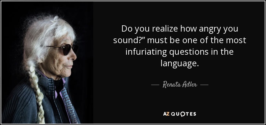 Do you realize how angry you sound?” must be one of the most infuriating questions in the language. - Renata Adler