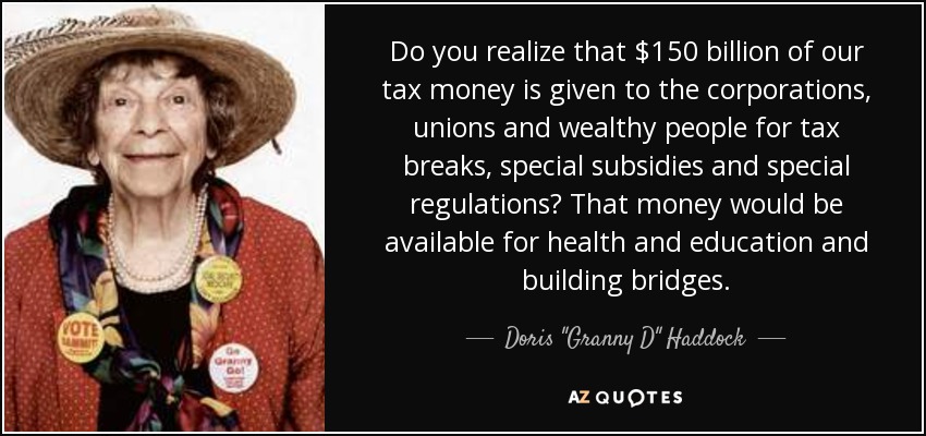 Do you realize that $150 billion of our tax money is given to the corporations, unions and wealthy people for tax breaks, special subsidies and special regulations? That money would be available for health and education and building bridges. - Doris 