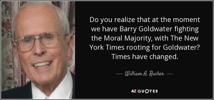 Do you realize that at the moment we have Barry Goldwater fighting the Moral Majority, with The New York Times rooting for Goldwater? Times have changed. - William A. Rusher