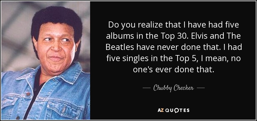 Do you realize that I have had five albums in the Top 30. Elvis and The Beatles have never done that. I had five singles in the Top 5, I mean, no one's ever done that. - Chubby Checker