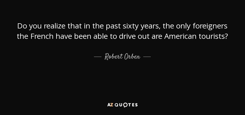 Do you realize that in the past sixty years, the only foreigners the French have been able to drive out are American tourists? - Robert Orben