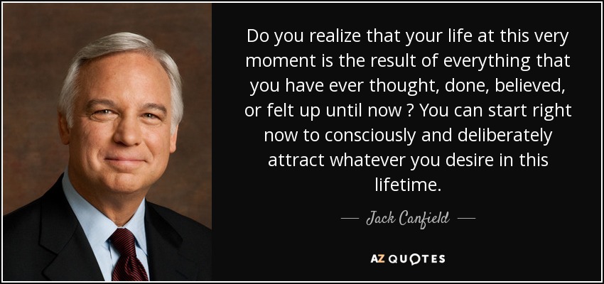 Do you realize that your life at this very moment is the result of everything that you have ever thought , done , believed , or felt up until now ? You can start right now to consciously and deliberately attract whatever you desire in this lifetime. - Jack Canfield