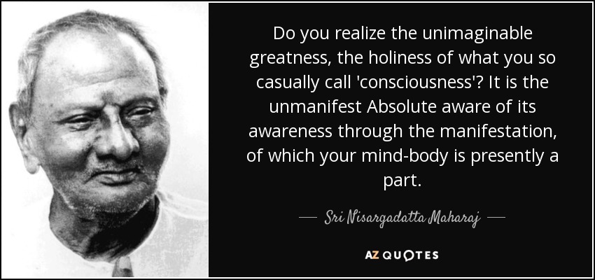 Do you realize the unimaginable greatness, the holiness of what you so casually call 'consciousness'? It is the unmanifest Absolute aware of its awareness through the manifestation, of which your mind-body is presently a part. - Sri Nisargadatta Maharaj