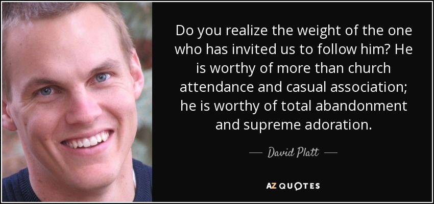 Do you realize the weight of the one who has invited us to follow him? He is worthy of more than church attendance and casual association; he is worthy of total abandonment and supreme adoration. - David Platt