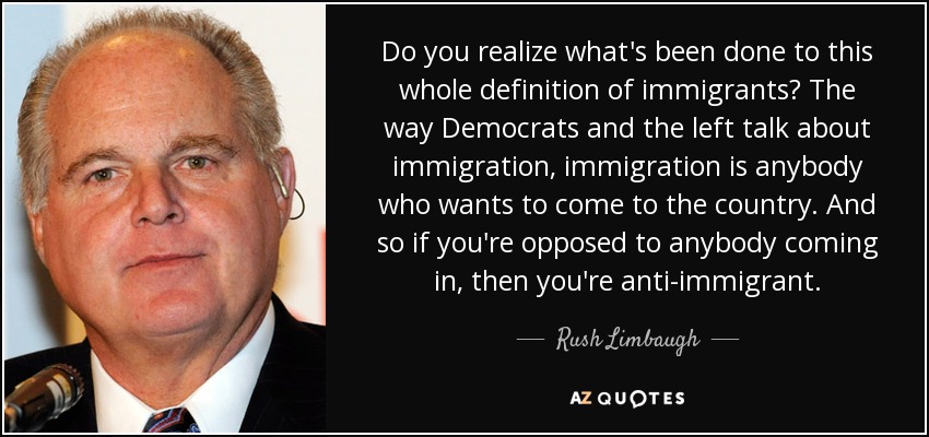 Do you realize what's been done to this whole definition of immigrants? The way Democrats and the left talk about immigration, immigration is anybody who wants to come to the country. And so if you're opposed to anybody coming in, then you're anti-immigrant. - Rush Limbaugh