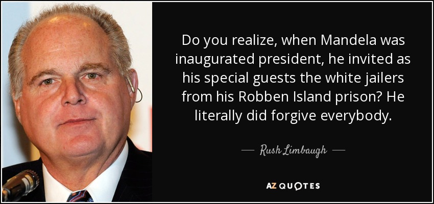 Do you realize, when Mandela was inaugurated president, he invited as his special guests the white jailers from his Robben Island prison? He literally did forgive everybody. - Rush Limbaugh