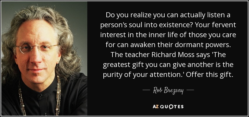 Do you realize you can actually listen a person's soul into existence? Your fervent interest in the inner life of those you care for can awaken their dormant powers. The teacher Richard Moss says 'The greatest gift you can give another is the purity of your attention.' Offer this gift. - Rob Brezsny