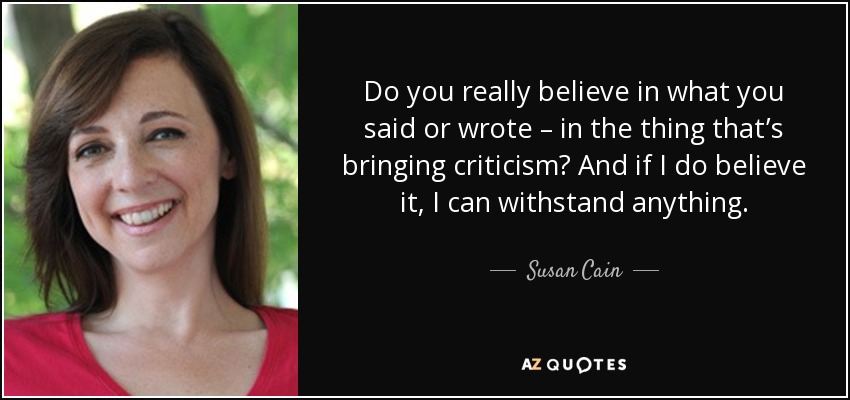 Do you really believe in what you said or wrote – in the thing that’s bringing criticism? And if I do believe it, I can withstand anything. - Susan Cain