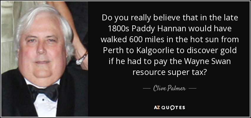 Do you really believe that in the late 1800s Paddy Hannan would have walked 600 miles in the hot sun from Perth to Kalgoorlie to discover gold if he had to pay the Wayne Swan resource super tax? - Clive Palmer