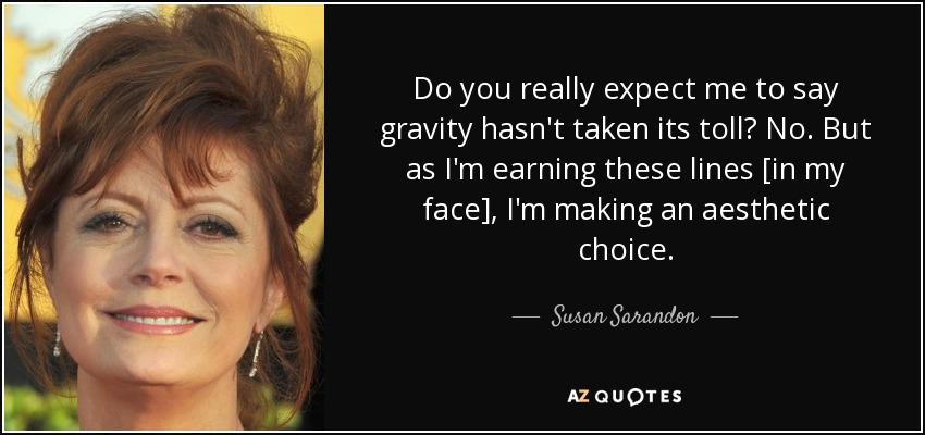 Do you really expect me to say gravity hasn't taken its toll? No. But as I'm earning these lines [in my face], I'm making an aesthetic choice. - Susan Sarandon