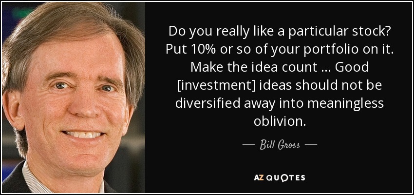 Do you really like a particular stock? Put 10% or so of your portfolio on it. Make the idea count … Good [investment] ideas should not be diversified away into meaningless oblivion. - Bill Gross
