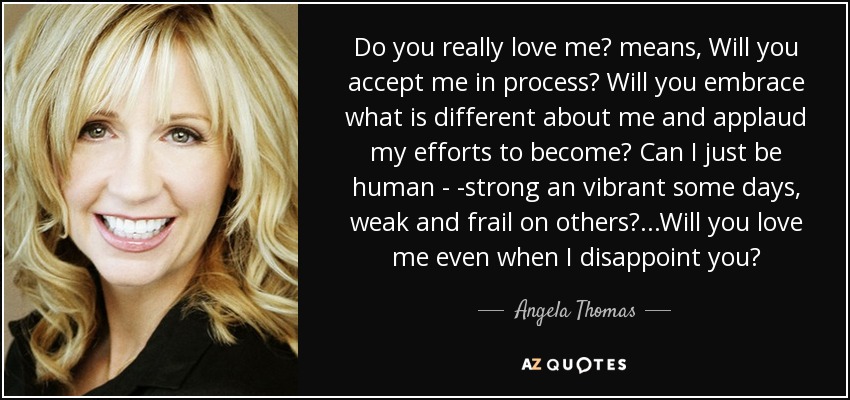 Do you really love me? means, Will you accept me in process? Will you embrace what is different about me and applaud my efforts to become? Can I just be human - -strong an vibrant some days, weak and frail on others?...Will you love me even when I disappoint you? - Angela Thomas