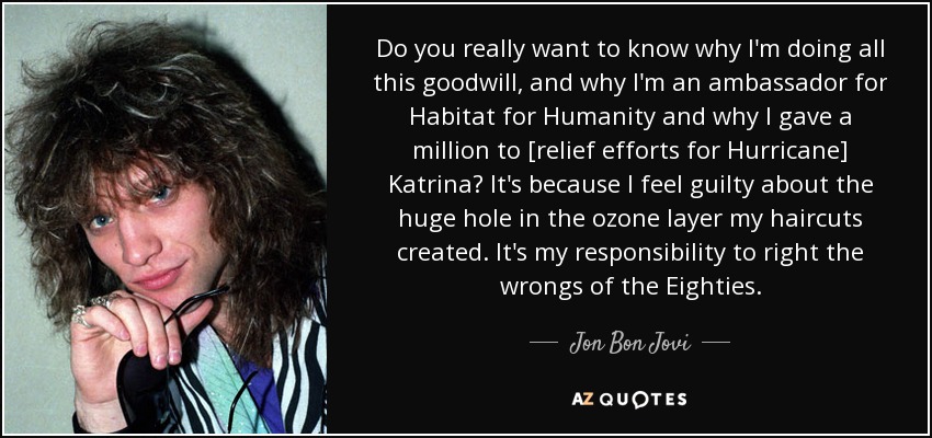 Do you really want to know why I'm doing all this goodwill, and why I'm an ambassador for Habitat for Humanity and why I gave a million to [relief efforts for Hurricane] Katrina? It's because I feel guilty about the huge hole in the ozone layer my haircuts created. It's my responsibility to right the wrongs of the Eighties. - Jon Bon Jovi