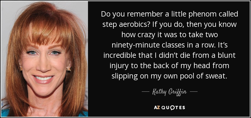 Do you remember a little phenom called step aerobics? If you do, then you know how crazy it was to take two ninety-minute classes in a row. It’s incredible that I didn’t die from a blunt injury to the back of my head from slipping on my own pool of sweat. - Kathy Griffin