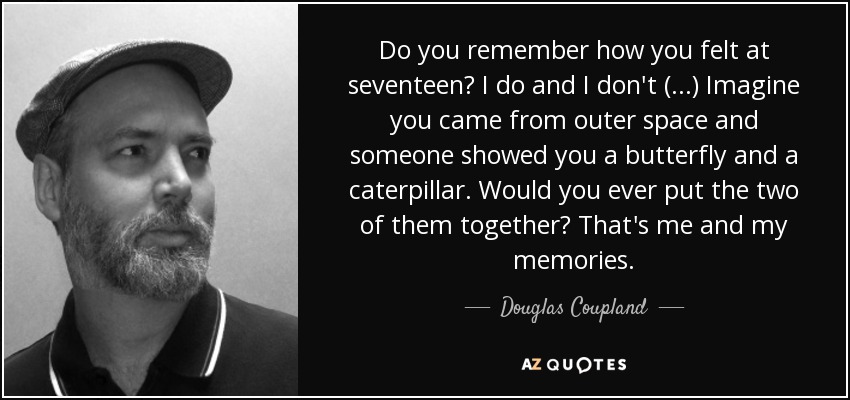 Do you remember how you felt at seventeen? I do and I don't (...) Imagine you came from outer space and someone showed you a butterfly and a caterpillar. Would you ever put the two of them together? That's me and my memories. - Douglas Coupland