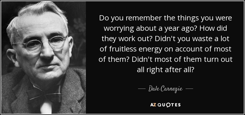 Do you remember the things you were worrying about a year ago? How did they work out? Didn't you waste a lot of fruitless energy on account of most of them? Didn't most of them turn out all right after all? - Dale Carnegie