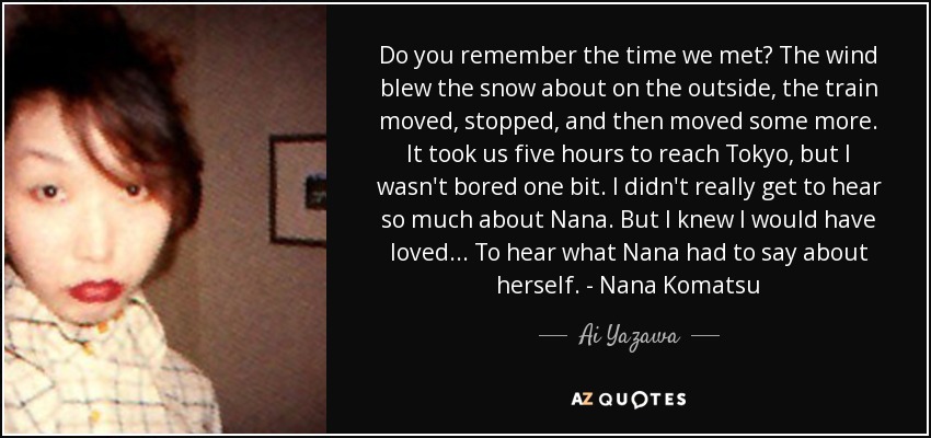 Do you remember the time we met? The wind blew the snow about on the outside, the train moved, stopped, and then moved some more. It took us five hours to reach Tokyo, but I wasn't bored one bit. I didn't really get to hear so much about Nana. But I knew I would have loved... To hear what Nana had to say about herself. - Nana Komatsu - Ai Yazawa