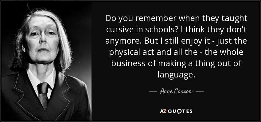 Do you remember when they taught cursive in schools? I think they don't anymore. But I still enjoy it - just the physical act and all the - the whole business of making a thing out of language. - Anne Carson